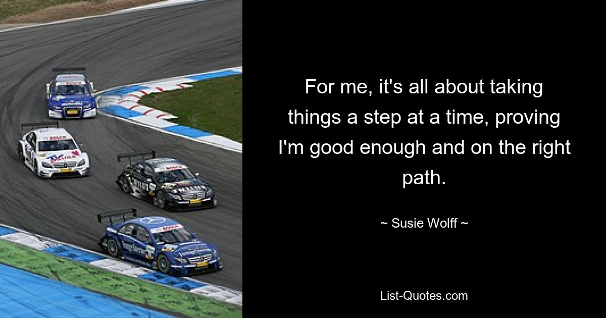 For me, it's all about taking things a step at a time, proving I'm good enough and on the right path. — © Susie Wolff