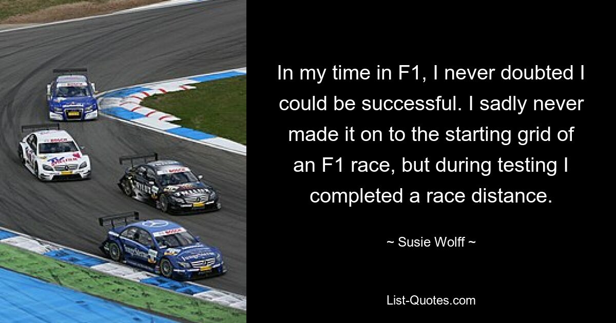 In my time in F1, I never doubted I could be successful. I sadly never made it on to the starting grid of an F1 race, but during testing I completed a race distance. — © Susie Wolff