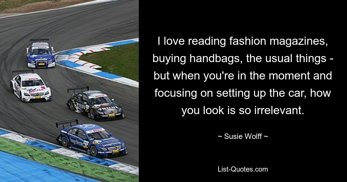 I love reading fashion magazines, buying handbags, the usual things - but when you're in the moment and focusing on setting up the car, how you look is so irrelevant. — © Susie Wolff