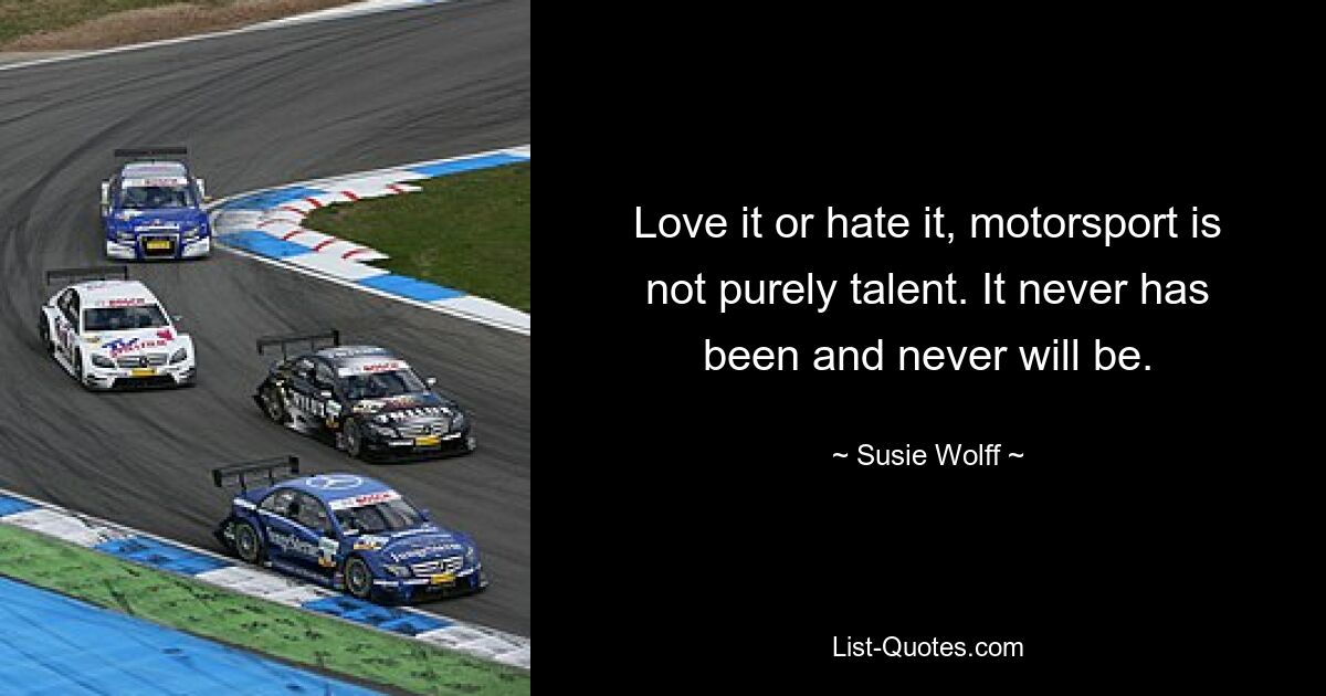 Love it or hate it, motorsport is not purely talent. It never has been and never will be. — © Susie Wolff