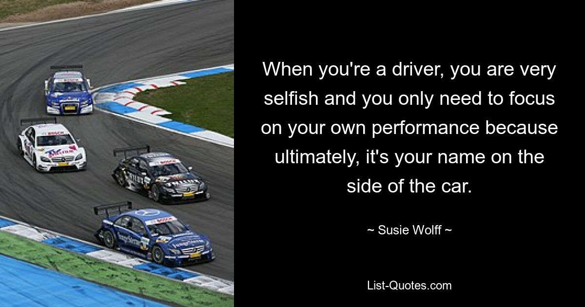 When you're a driver, you are very selfish and you only need to focus on your own performance because ultimately, it's your name on the side of the car. — © Susie Wolff