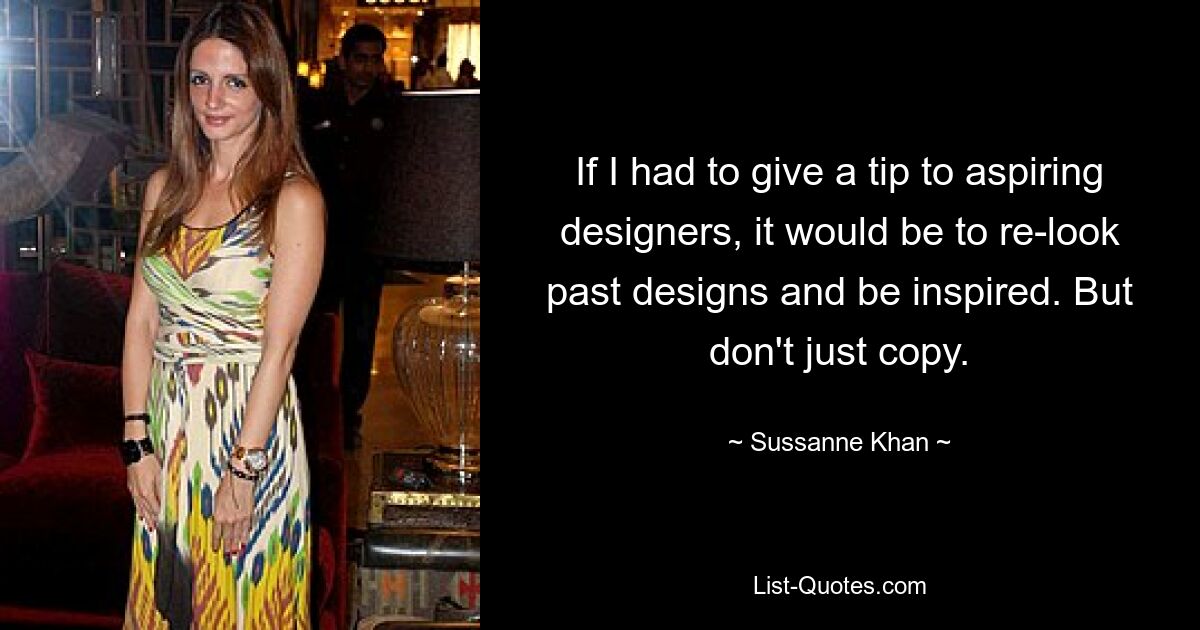 If I had to give a tip to aspiring designers, it would be to re-look past designs and be inspired. But don't just copy. — © Sussanne Khan