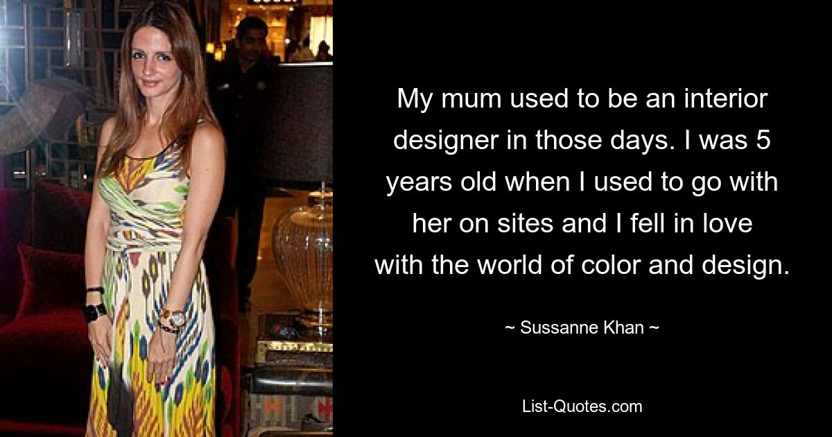 My mum used to be an interior designer in those days. I was 5 years old when I used to go with her on sites and I fell in love with the world of color and design. — © Sussanne Khan