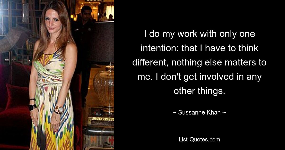 I do my work with only one intention: that I have to think different, nothing else matters to me. I don't get involved in any other things. — © Sussanne Khan