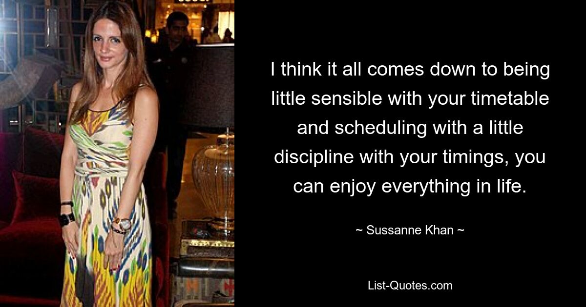 I think it all comes down to being little sensible with your timetable and scheduling with a little discipline with your timings, you can enjoy everything in life. — © Sussanne Khan