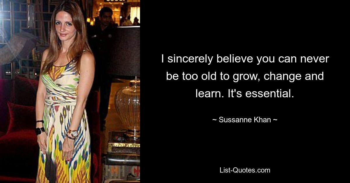 I sincerely believe you can never be too old to grow, change and learn. It's essential. — © Sussanne Khan