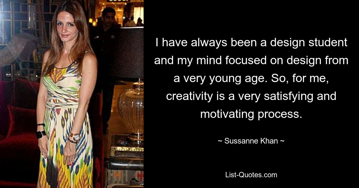 I have always been a design student and my mind focused on design from a very young age. So, for me, creativity is a very satisfying and motivating process. — © Sussanne Khan