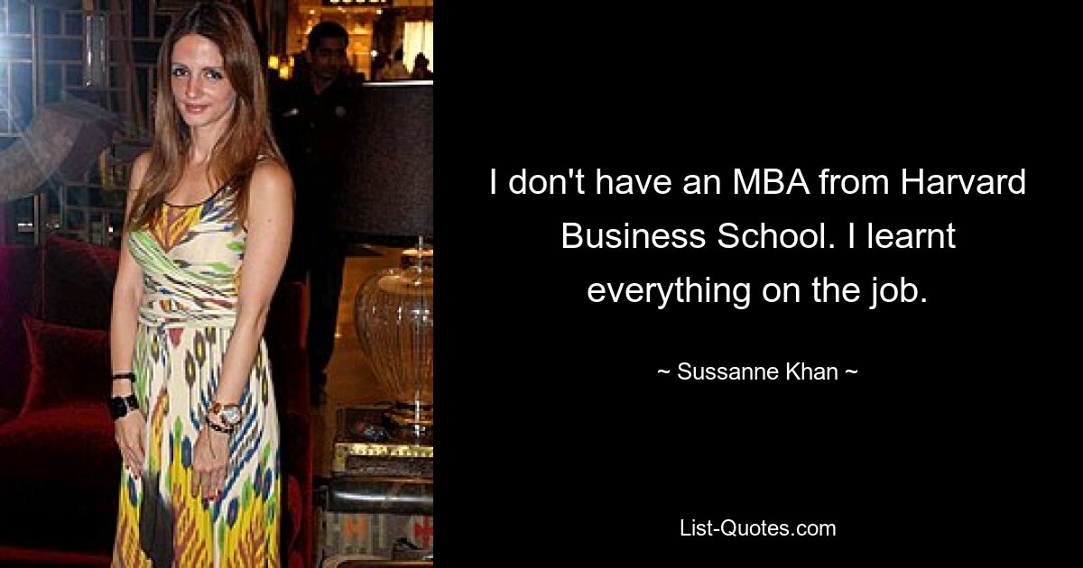 I don't have an MBA from Harvard Business School. I learnt everything on the job. — © Sussanne Khan