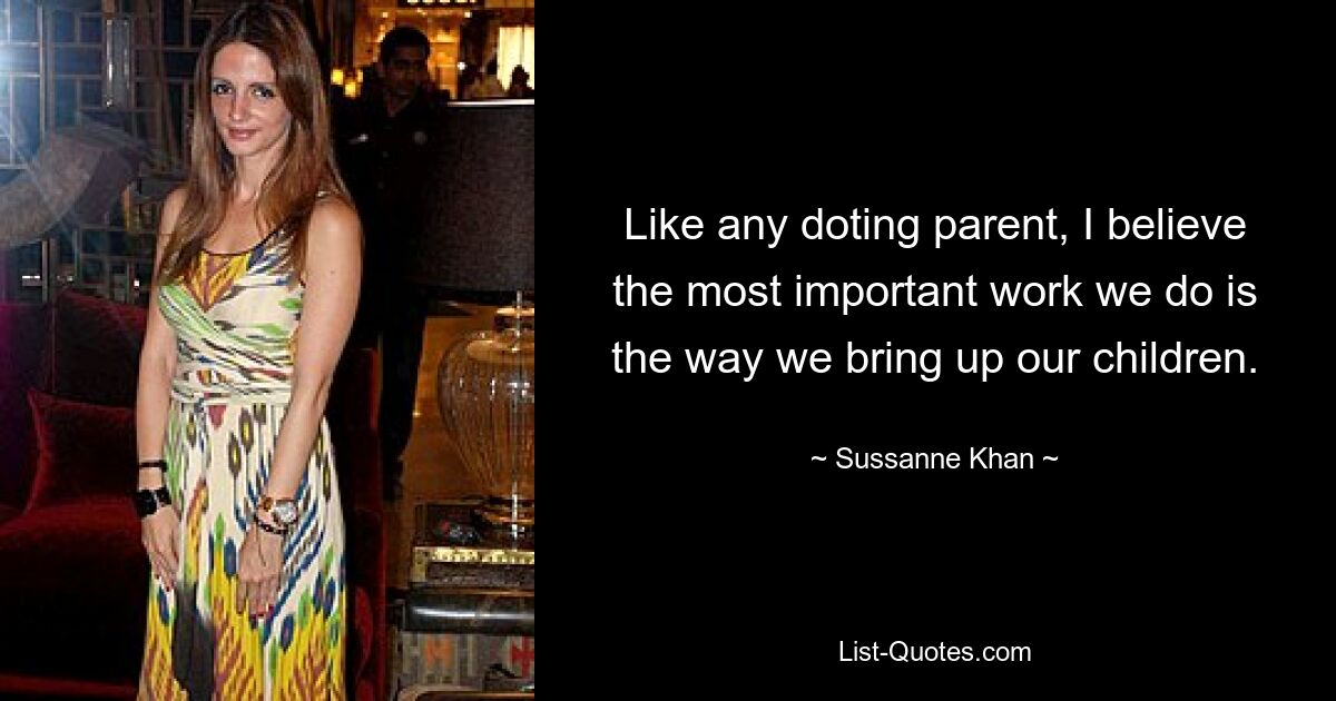 Like any doting parent, I believe the most important work we do is the way we bring up our children. — © Sussanne Khan