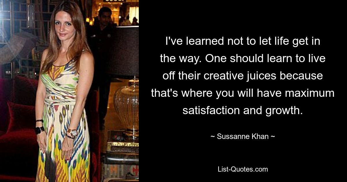 I've learned not to let life get in the way. One should learn to live off their creative juices because that's where you will have maximum satisfaction and growth. — © Sussanne Khan