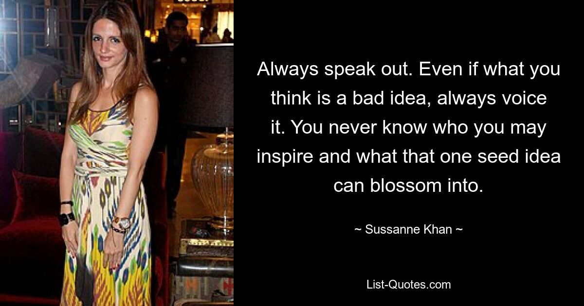 Always speak out. Even if what you think is a bad idea, always voice it. You never know who you may inspire and what that one seed idea can blossom into. — © Sussanne Khan