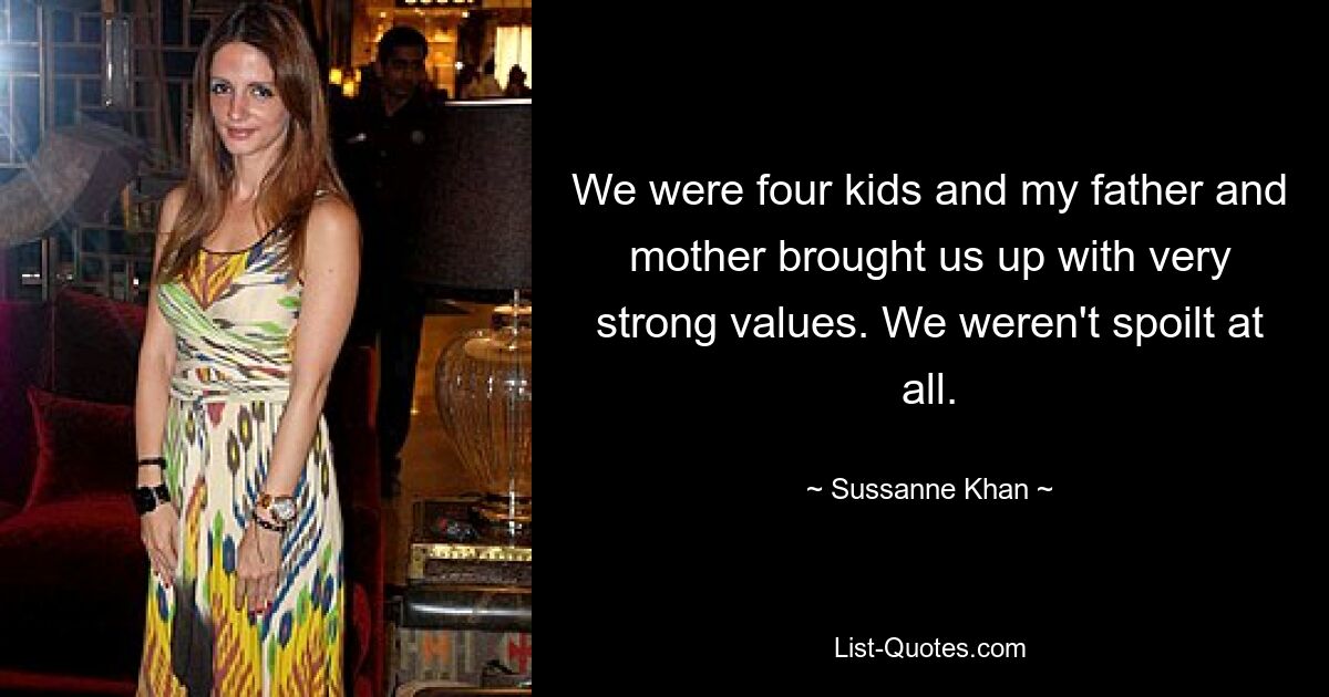 We were four kids and my father and mother brought us up with very strong values. We weren't spoilt at all. — © Sussanne Khan