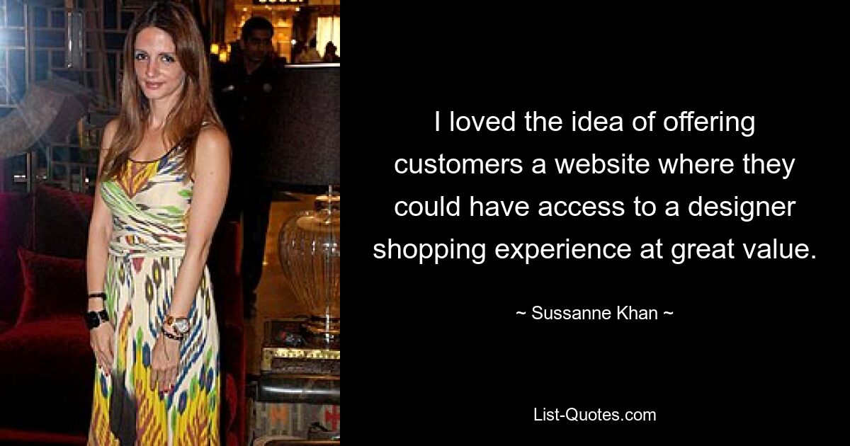 I loved the idea of offering customers a website where they could have access to a designer shopping experience at great value. — © Sussanne Khan