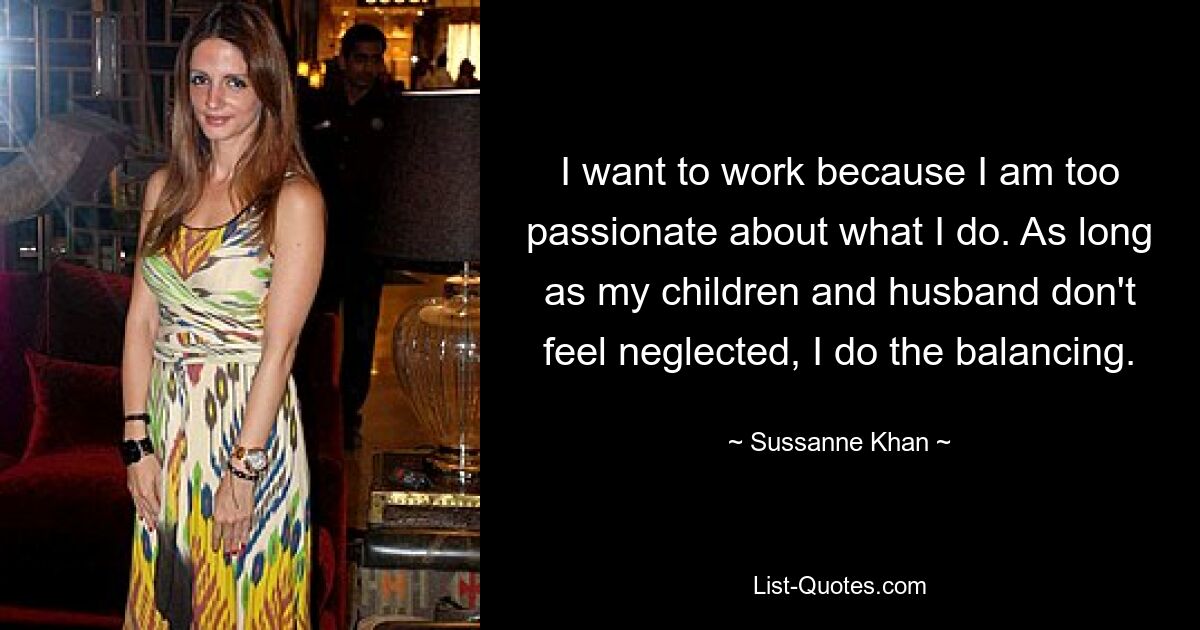 I want to work because I am too passionate about what I do. As long as my children and husband don't feel neglected, I do the balancing. — © Sussanne Khan