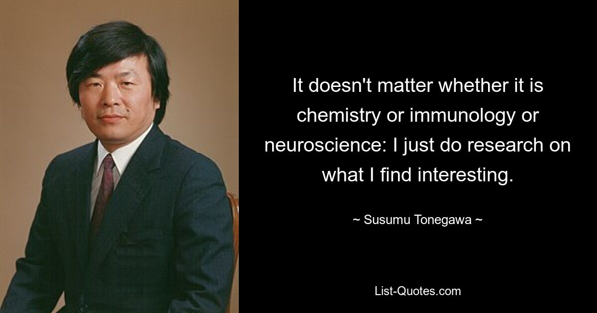 It doesn't matter whether it is chemistry or immunology or neuroscience: I just do research on what I find interesting. — © Susumu Tonegawa