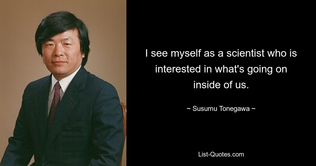 I see myself as a scientist who is interested in what's going on inside of us. — © Susumu Tonegawa