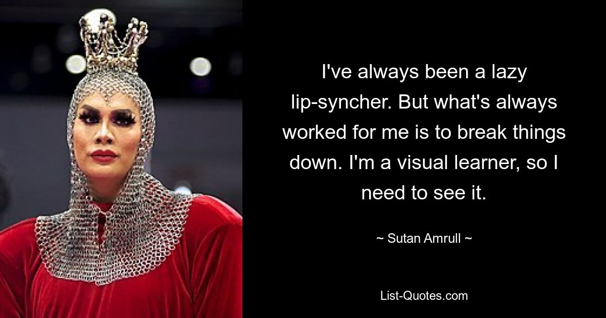 I've always been a lazy lip-syncher. But what's always worked for me is to break things down. I'm a visual learner, so I need to see it. — © Sutan Amrull