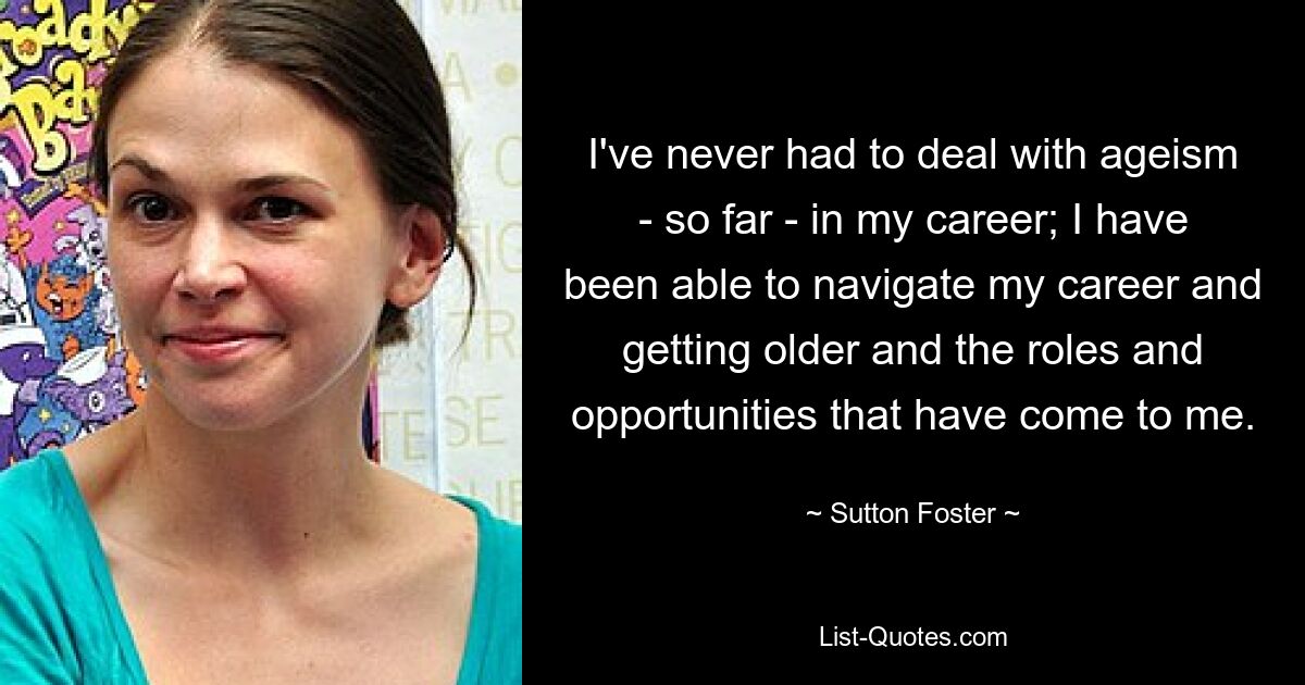 I've never had to deal with ageism - so far - in my career; I have been able to navigate my career and getting older and the roles and opportunities that have come to me. — © Sutton Foster