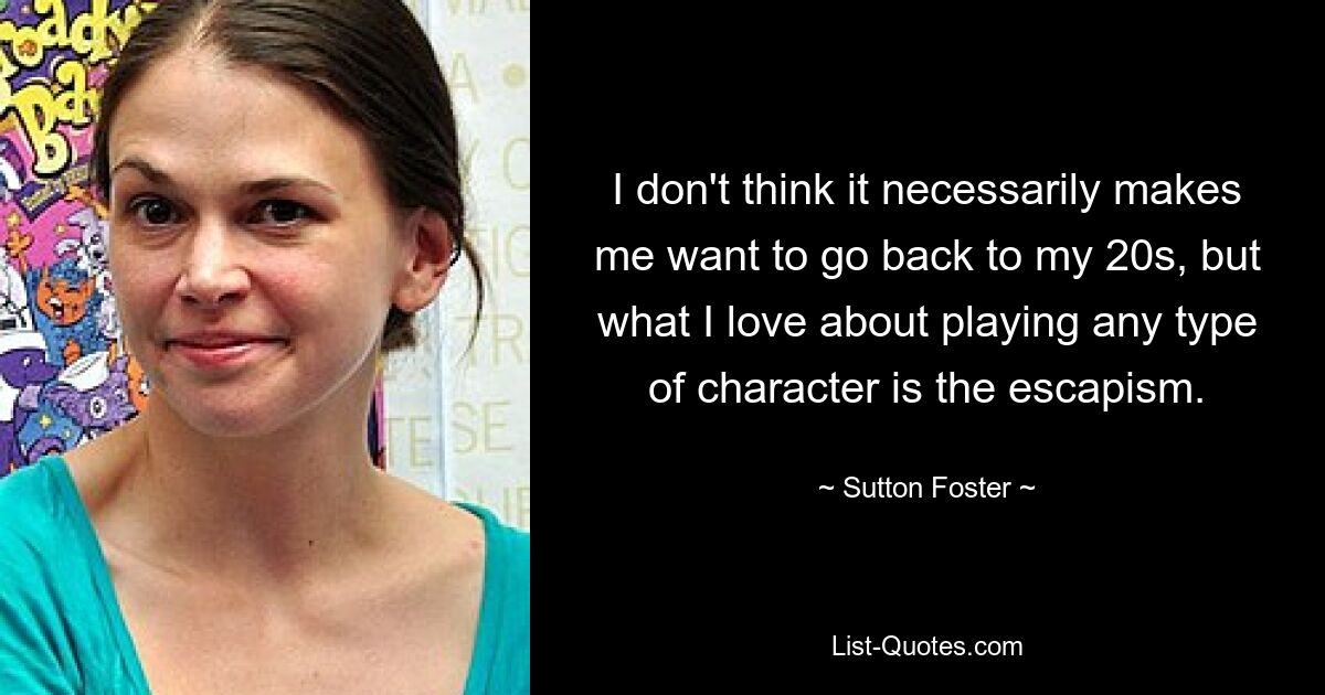 I don't think it necessarily makes me want to go back to my 20s, but what I love about playing any type of character is the escapism. — © Sutton Foster