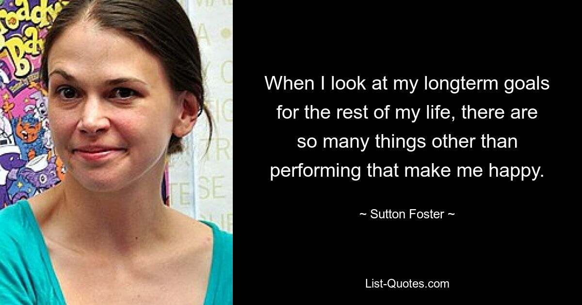 When I look at my longterm goals for the rest of my life, there are so many things other than performing that make me happy. — © Sutton Foster