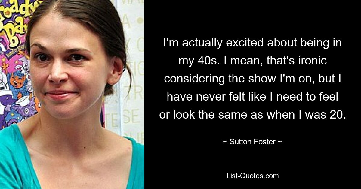 I'm actually excited about being in my 40s. I mean, that's ironic considering the show I'm on, but I have never felt like I need to feel or look the same as when I was 20. — © Sutton Foster