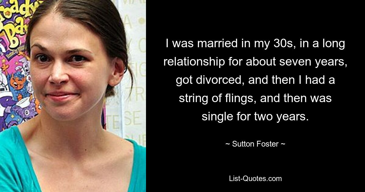 I was married in my 30s, in a long relationship for about seven years, got divorced, and then I had a string of flings, and then was single for two years. — © Sutton Foster