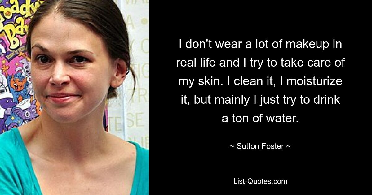 I don't wear a lot of makeup in real life and I try to take care of my skin. I clean it, I moisturize it, but mainly I just try to drink a ton of water. — © Sutton Foster