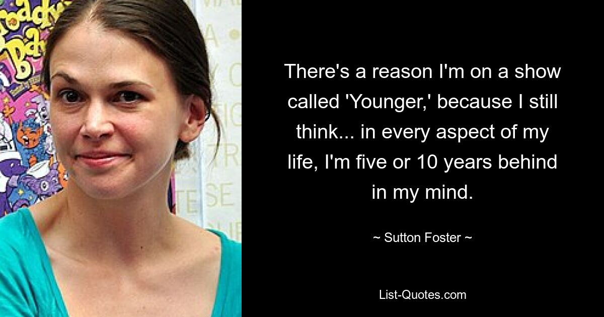 There's a reason I'm on a show called 'Younger,' because I still think... in every aspect of my life, I'm five or 10 years behind in my mind. — © Sutton Foster