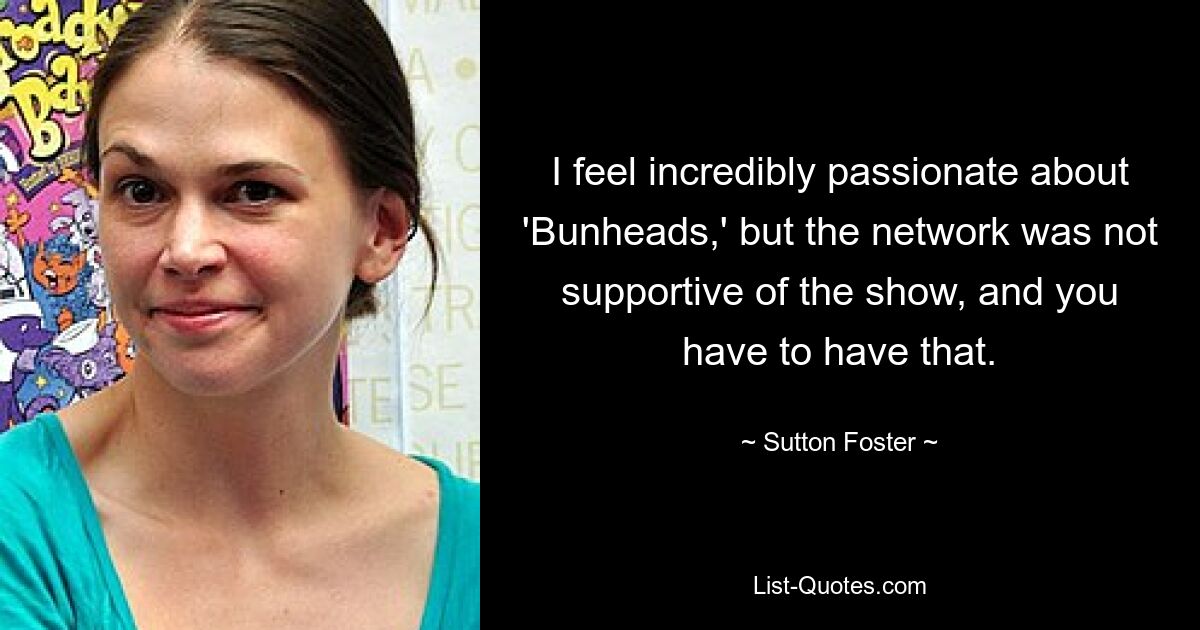 I feel incredibly passionate about 'Bunheads,' but the network was not supportive of the show, and you have to have that. — © Sutton Foster