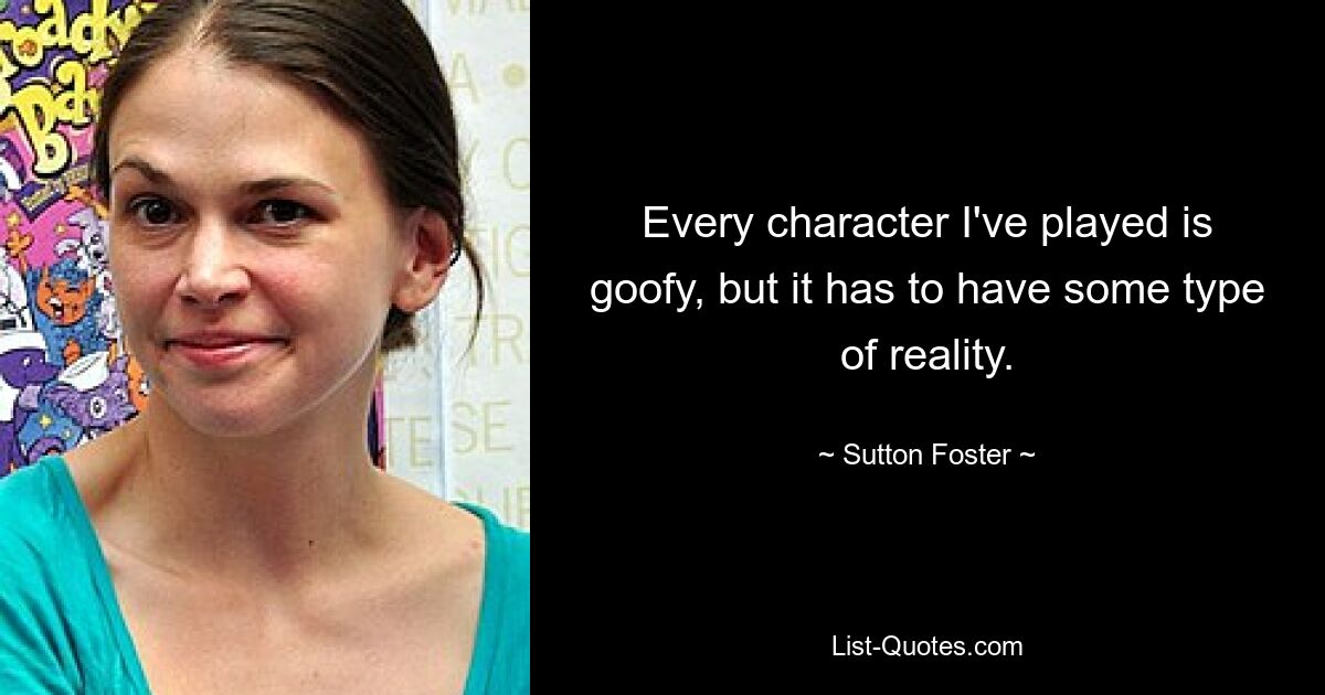 Every character I've played is goofy, but it has to have some type of reality. — © Sutton Foster