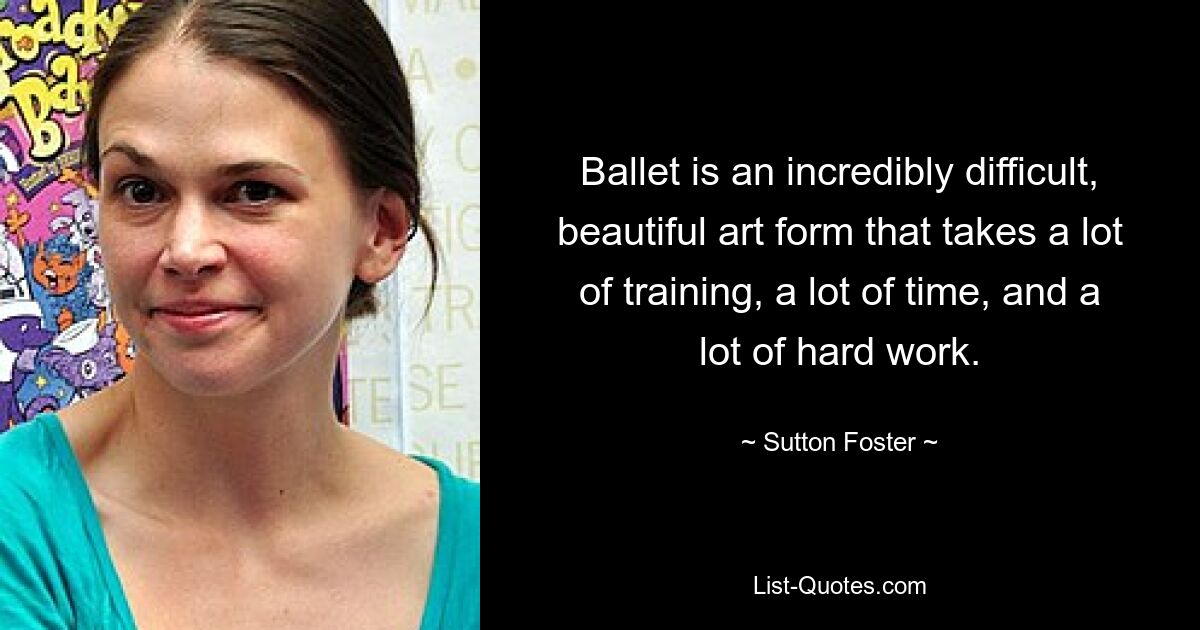 Ballet is an incredibly difficult, beautiful art form that takes a lot of training, a lot of time, and a lot of hard work. — © Sutton Foster