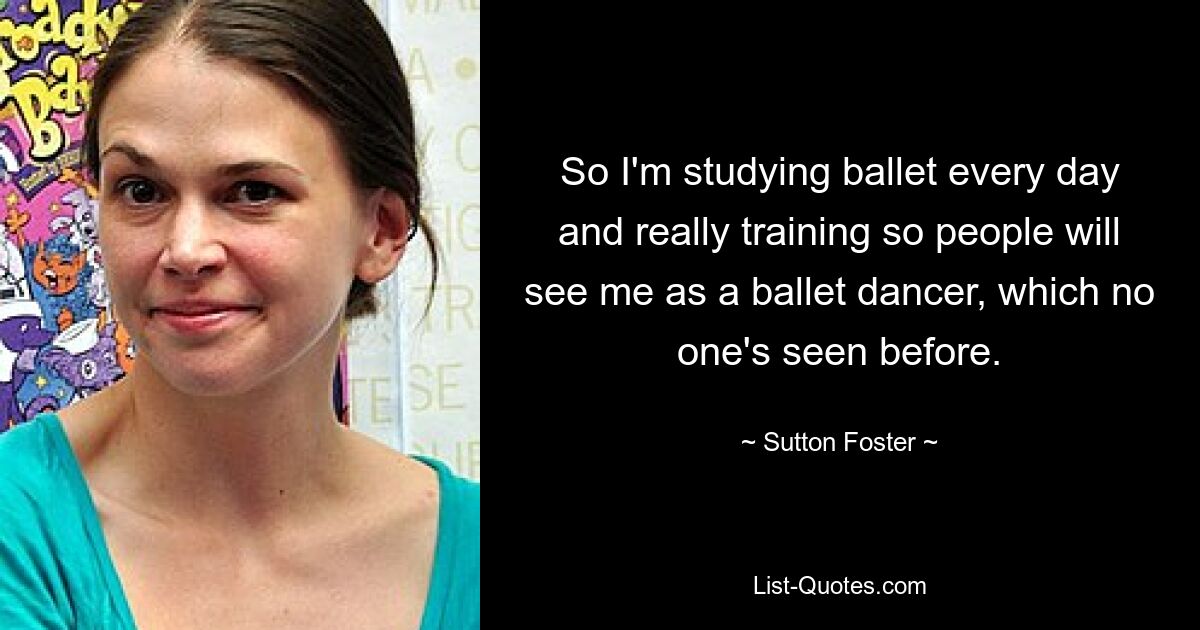 So I'm studying ballet every day and really training so people will see me as a ballet dancer, which no one's seen before. — © Sutton Foster