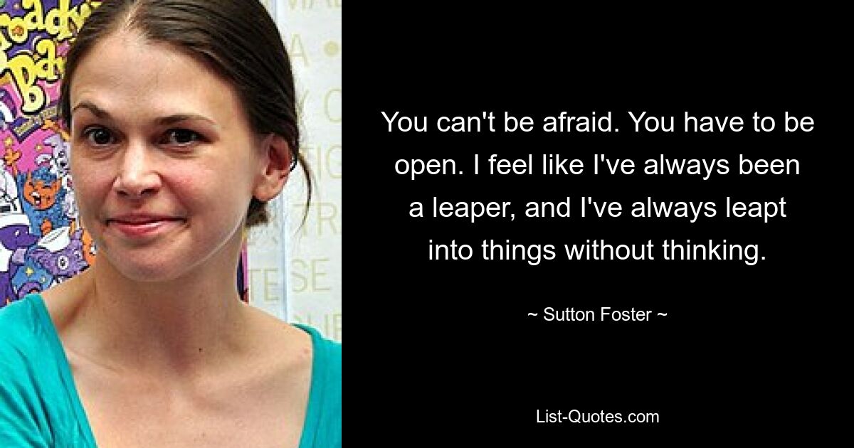 You can't be afraid. You have to be open. I feel like I've always been a leaper, and I've always leapt into things without thinking. — © Sutton Foster