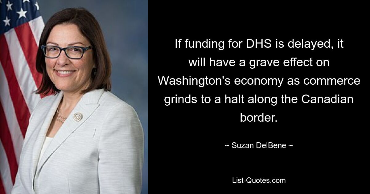 If funding for DHS is delayed, it will have a grave effect on Washington's economy as commerce grinds to a halt along the Canadian border. — © Suzan DelBene