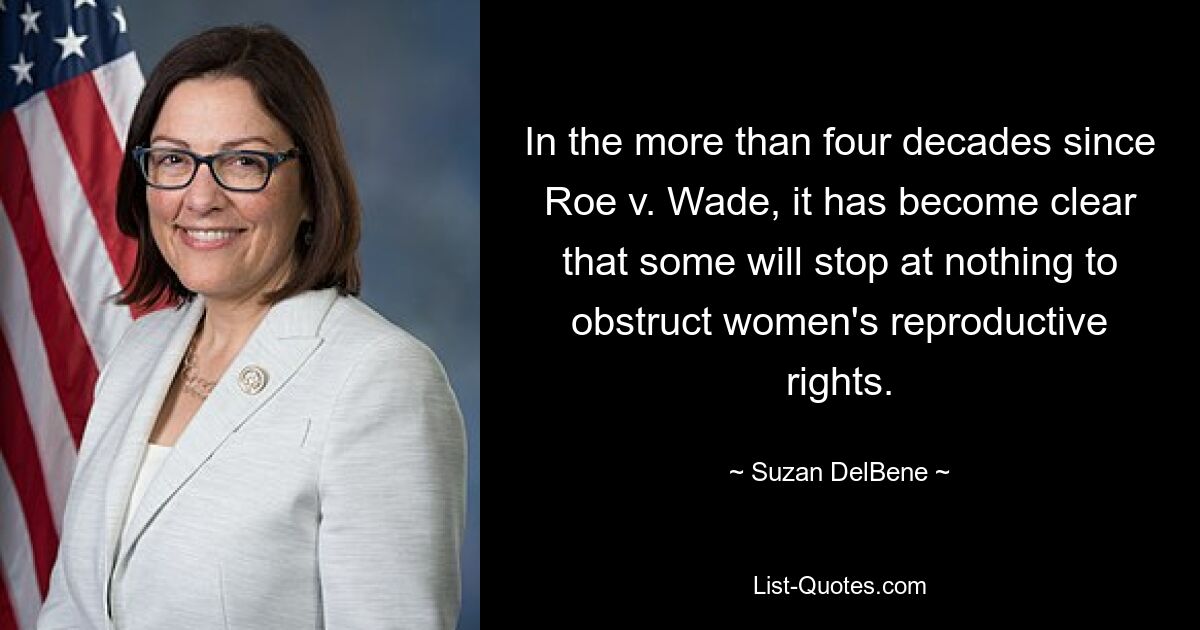 In the more than four decades since Roe v. Wade, it has become clear that some will stop at nothing to obstruct women's reproductive rights. — © Suzan DelBene