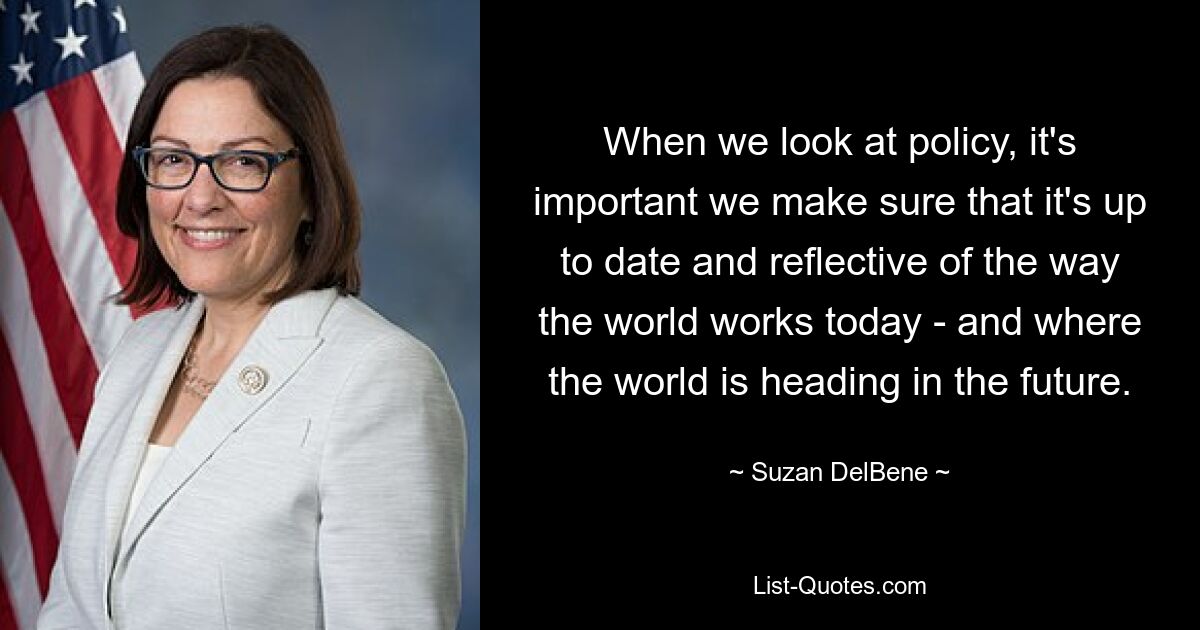 When we look at policy, it's important we make sure that it's up to date and reflective of the way the world works today - and where the world is heading in the future. — © Suzan DelBene