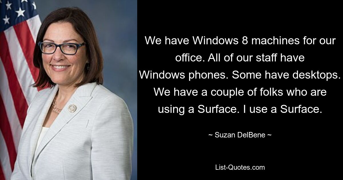 We have Windows 8 machines for our office. All of our staff have Windows phones. Some have desktops. We have a couple of folks who are using a Surface. I use a Surface. — © Suzan DelBene