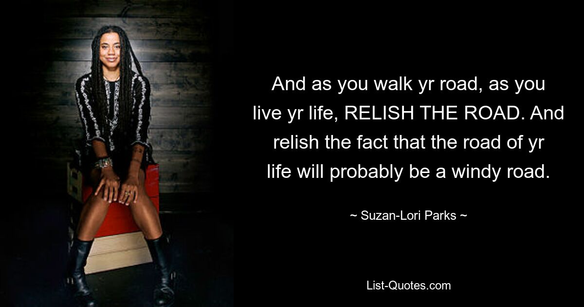 And as you walk yr road, as you live yr life, RELISH THE ROAD. And relish the fact that the road of yr life will probably be a windy road. — © Suzan-Lori Parks