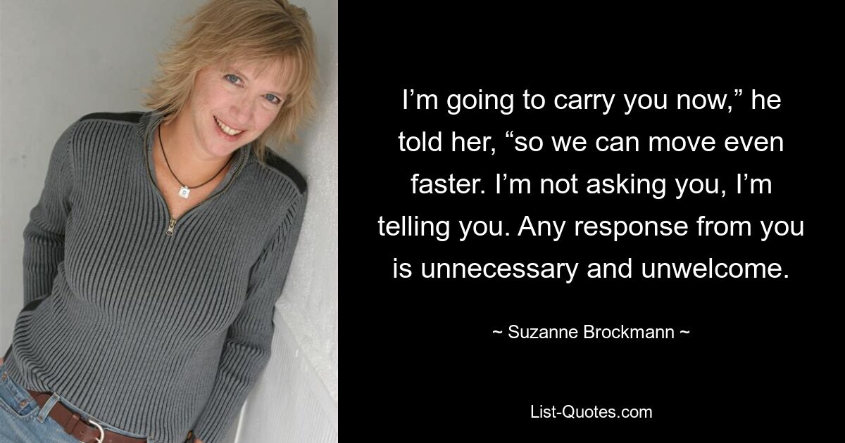 I’m going to carry you now,” he told her, “so we can move even faster. I’m not asking you, I’m telling you. Any response from you is unnecessary and unwelcome. — © Suzanne Brockmann