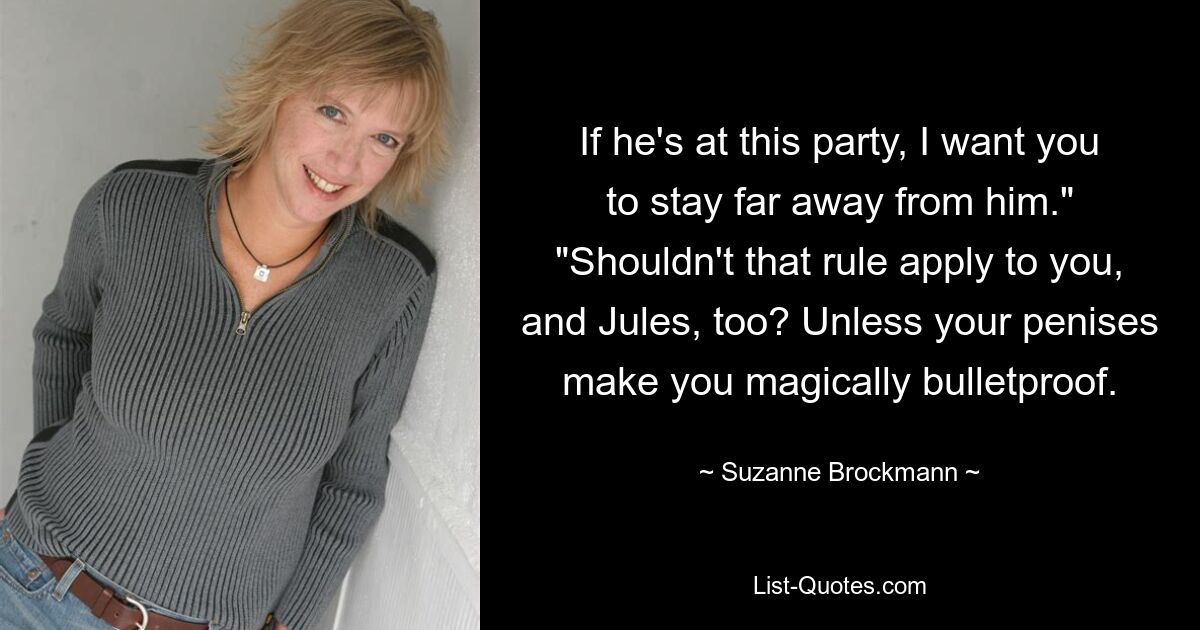 If he's at this party, I want you to stay far away from him." "Shouldn't that rule apply to you, and Jules, too? Unless your penises make you magically bulletproof. — © Suzanne Brockmann