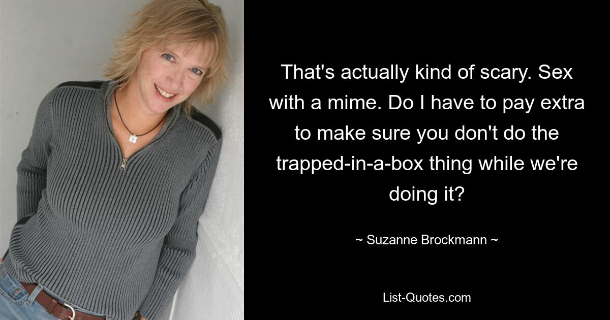 That's actually kind of scary. Sex with a mime. Do I have to pay extra to make sure you don't do the trapped-in-a-box thing while we're doing it? — © Suzanne Brockmann