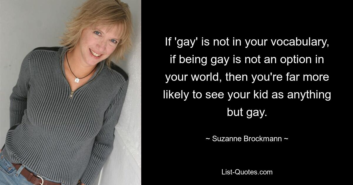 If 'gay' is not in your vocabulary, if being gay is not an option in your world, then you're far more likely to see your kid as anything but gay. — © Suzanne Brockmann