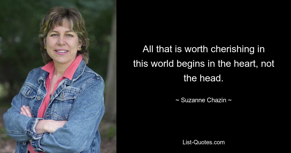 All that is worth cherishing in this world begins in the heart, not the head. — © Suzanne Chazin