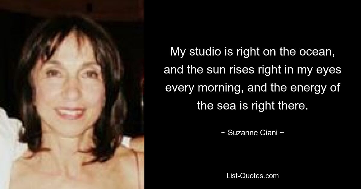 My studio is right on the ocean, and the sun rises right in my eyes every morning, and the energy of the sea is right there. — © Suzanne Ciani