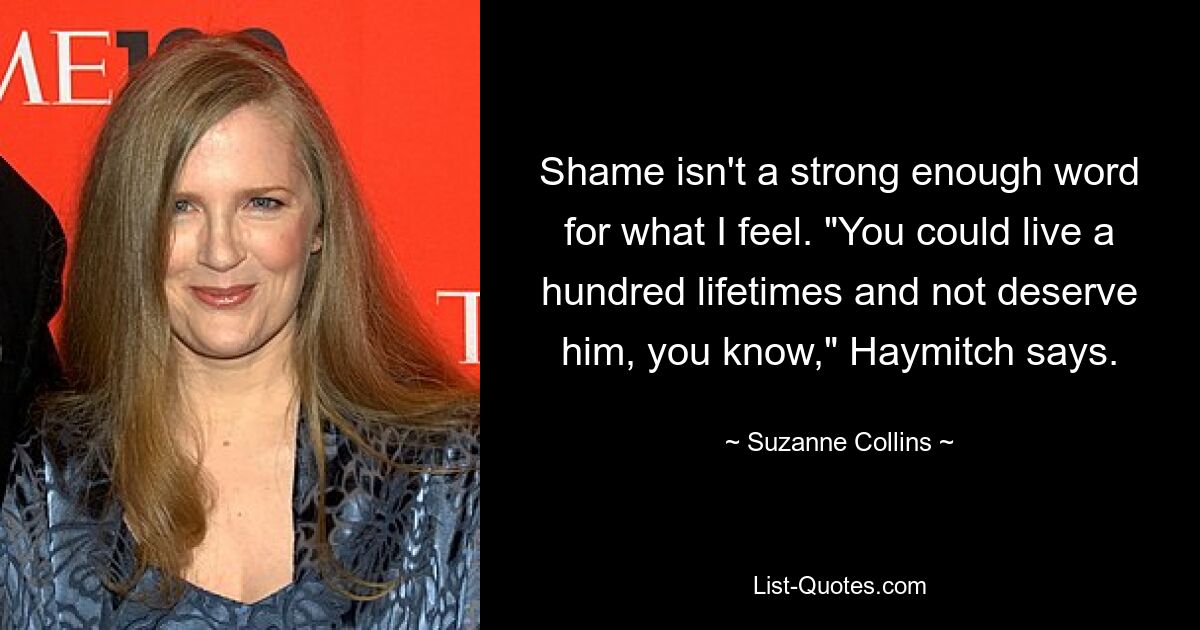 Shame isn't a strong enough word for what I feel. "You could live a hundred lifetimes and not deserve him, you know," Haymitch says. — © Suzanne Collins