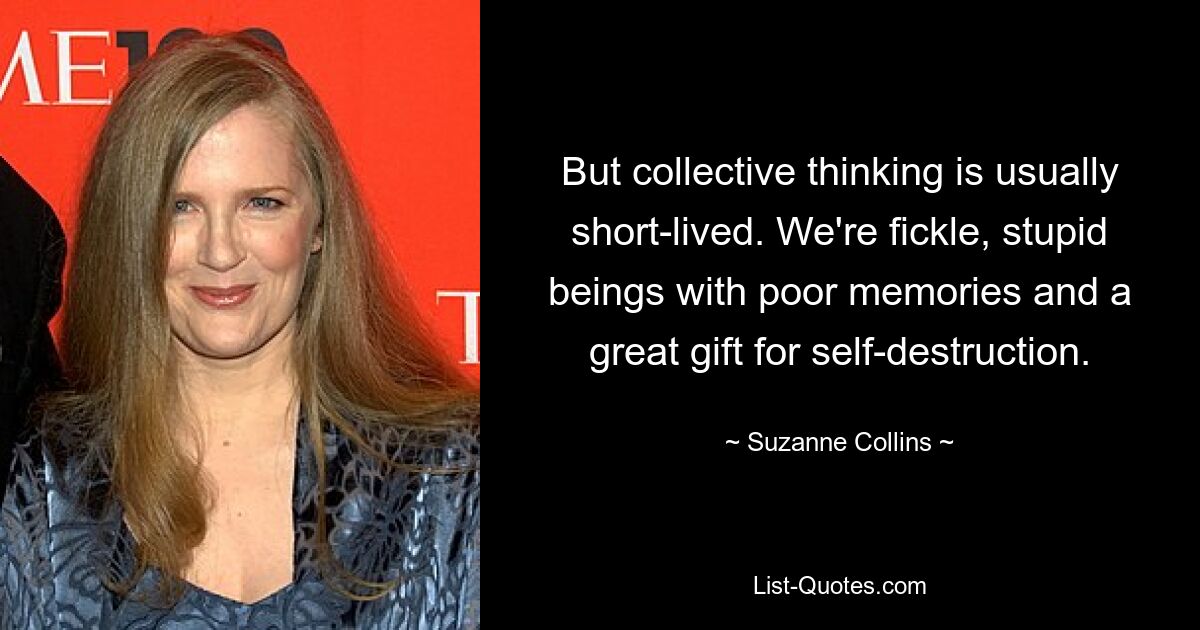 But collective thinking is usually short-lived. We're fickle, stupid beings with poor memories and a great gift for self-destruction. — © Suzanne Collins