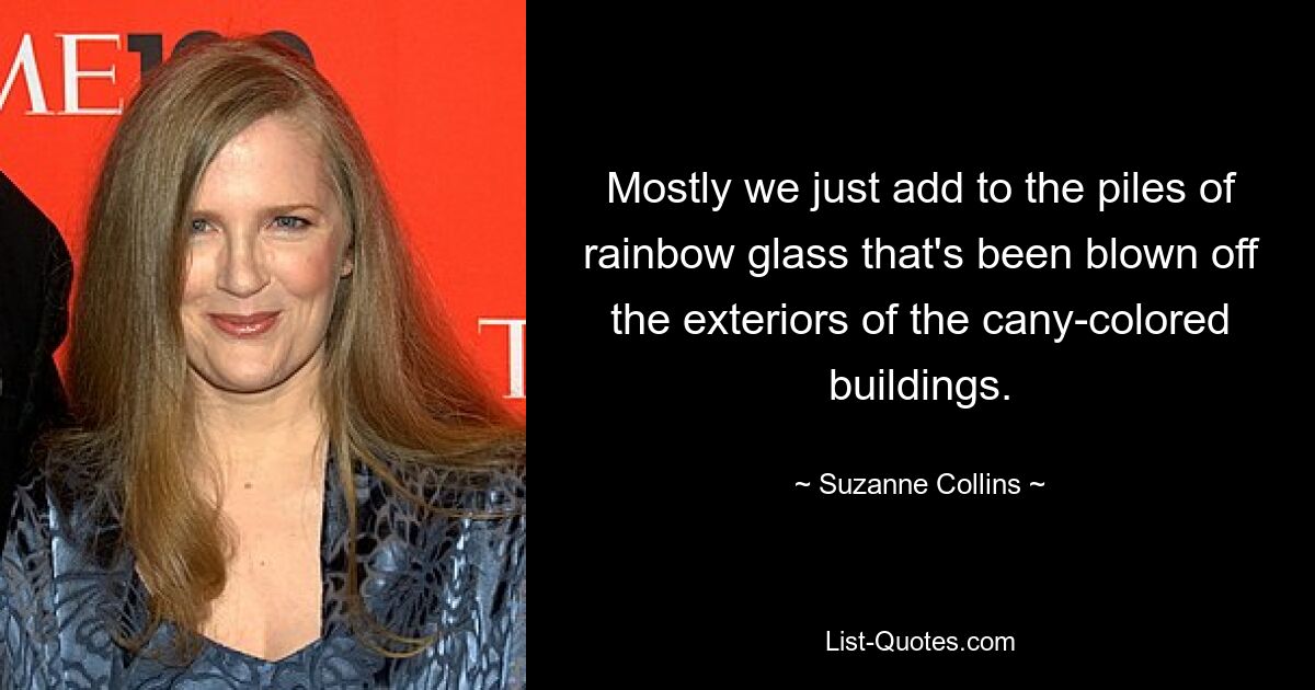 Mostly we just add to the piles of rainbow glass that's been blown off the exteriors of the cany-colored buildings. — © Suzanne Collins