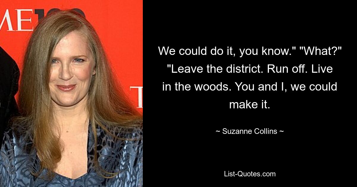 We could do it, you know." "What?" "Leave the district. Run off. Live in the woods. You and I, we could make it. — © Suzanne Collins