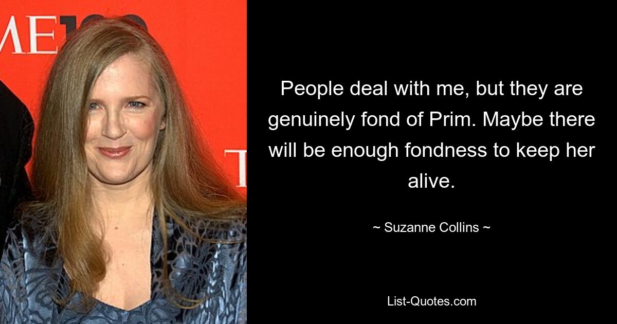 People deal with me, but they are genuinely fond of Prim. Maybe there will be enough fondness to keep her alive. — © Suzanne Collins