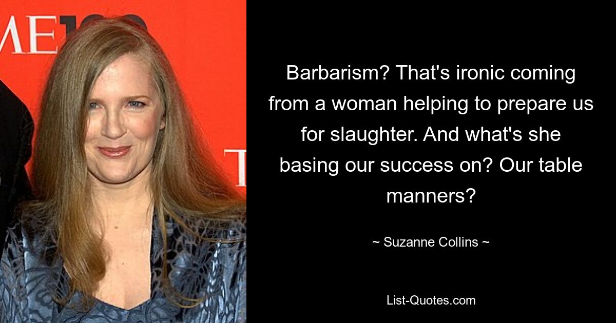 Barbarism? That's ironic coming from a woman helping to prepare us for slaughter. And what's she basing our success on? Our table manners? — © Suzanne Collins